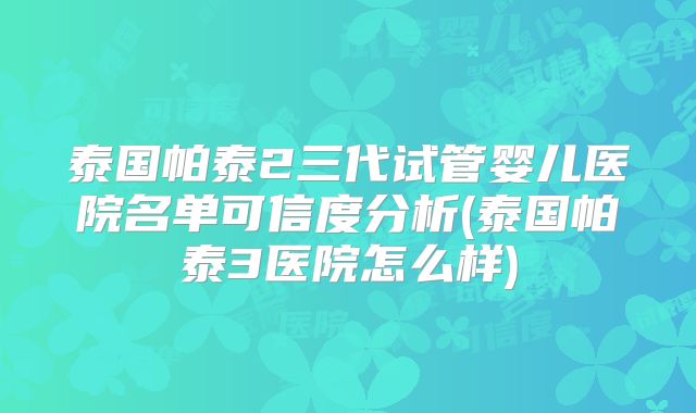 泰国帕泰2三代试管婴儿医院名单可信度分析(泰国帕泰3医院怎么样)