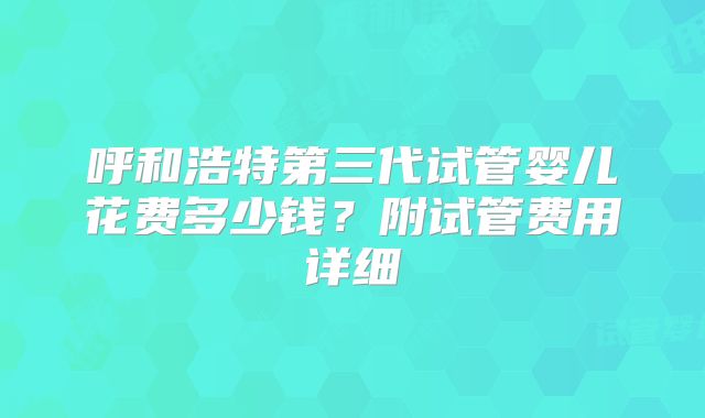 呼和浩特第三代试管婴儿花费多少钱？附试管费用详细