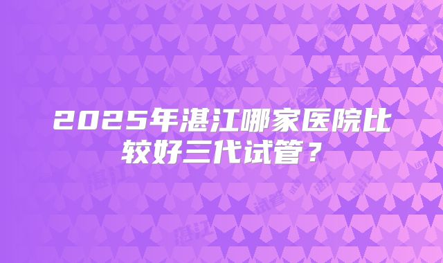 2025年湛江哪家医院比较好三代试管？