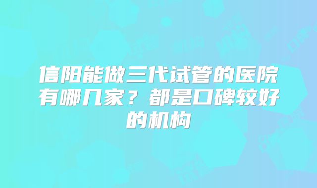 信阳能做三代试管的医院有哪几家?都是口碑较好的机构
