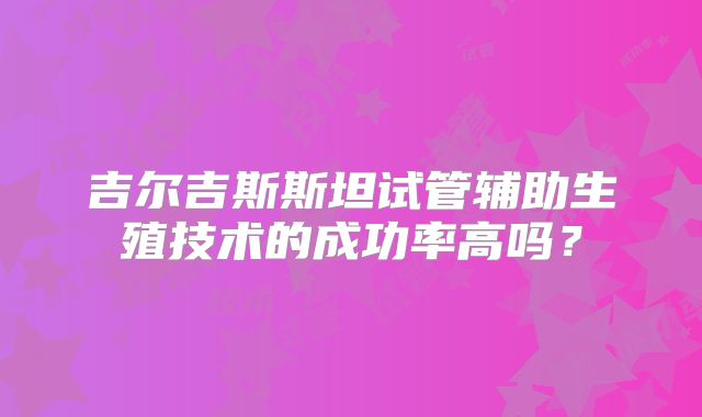 吉尔吉斯斯坦试管辅助生殖技术的成功率高吗?