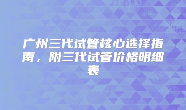 广州三代试管核心选择指南,附三代试管价格明细表