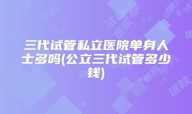 三代试管私立医院单身人士多吗(公立三代试管多少钱)