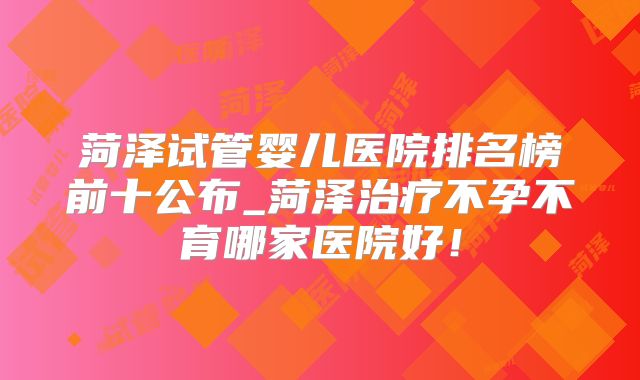 菏泽试管婴儿医院排名榜前十公布_菏泽治疗不孕不育哪家医院好!