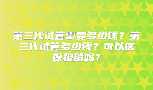 第三代试管需要多少钱?第三代试管多少钱?可以医保报销吗?