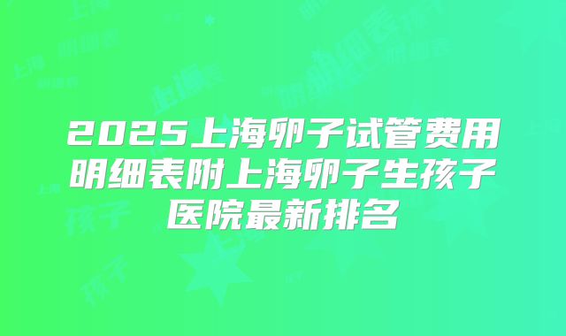 2025上海卵子试管费用明细表附上海卵子生孩子医院最新排名