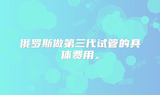 俄罗斯做第三代试管的具体费用。