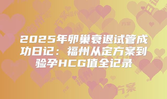 2025年卵巢衰退试管成功日记:福州从定方案到验孕HCG值全记录