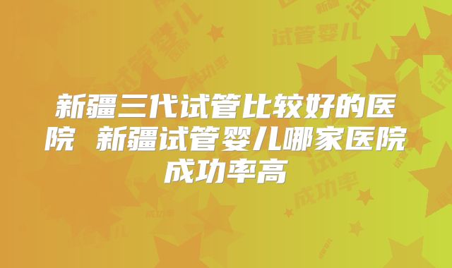 新疆三代试管比较好的医院 新疆试管婴儿哪家医院成功率高
