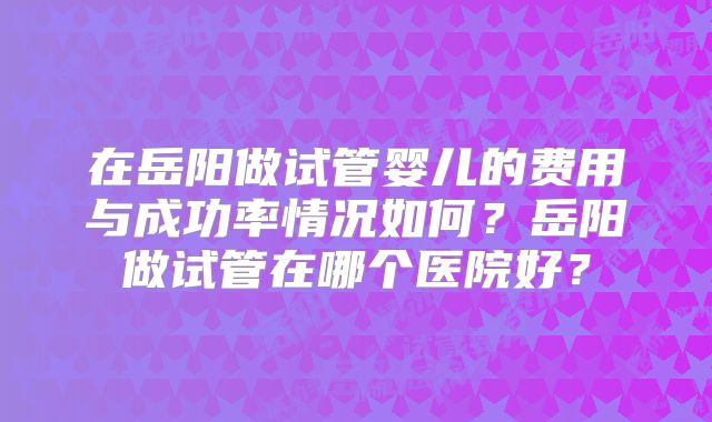 在岳阳做试管婴儿的费用与成功率情况如何？岳阳做试管在哪个医院好？