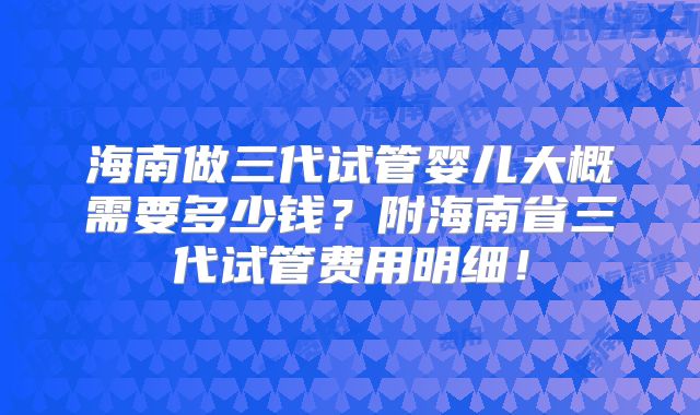海南做三代试管婴儿大概需要多少钱？附海南省三代试管费用明细！