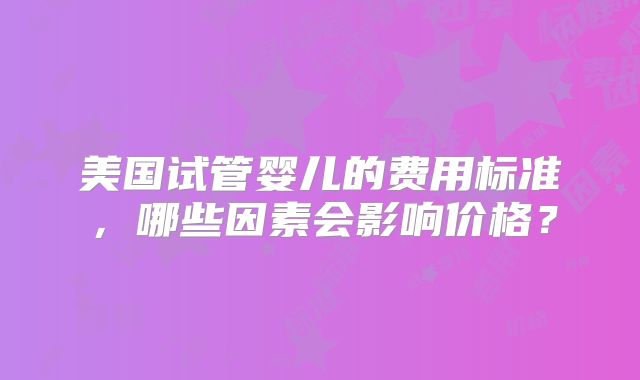 美国试管婴儿的费用标准,哪些因素会影响价格?