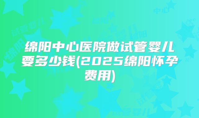 绵阳中心医院做试管婴儿要多少钱(2025绵阳怀孕费用)