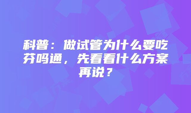 科普:做试管为什么要吃芬吗通,先看看什么方案再说?