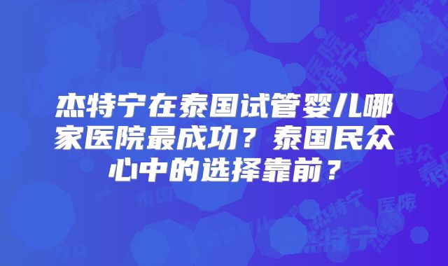 杰特宁在泰国试管婴儿哪家医院最成功？泰国民众心中的选择靠前？