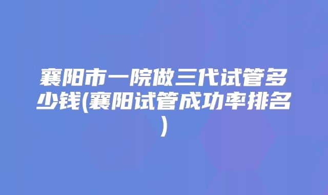 襄阳市一院做三代试管多少钱(襄阳试管成功率排名)