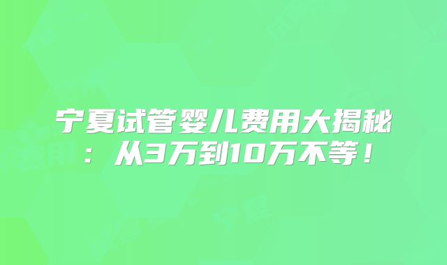 宁夏试管婴儿费用大揭秘:从3万到10万不等!