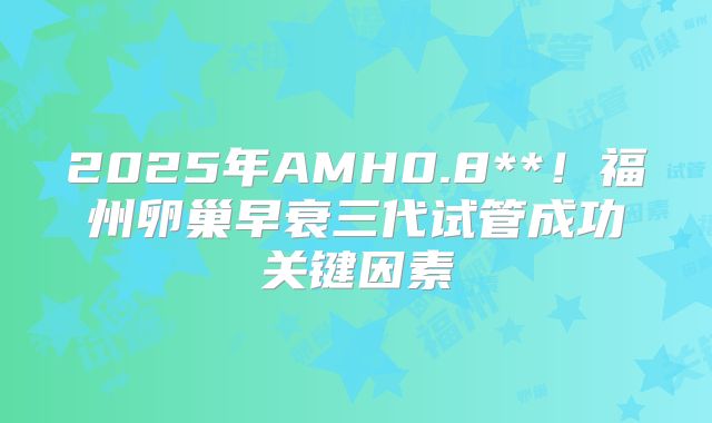 2025年AMH0.8**!福州卵巢早衰三代试管成功关键因素