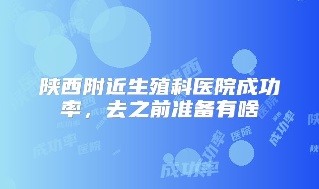 陕西附近生殖科医院成功率,去之前准备有啥