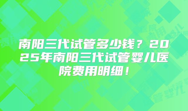 南阳三代试管多少钱?2025年南阳三代试管婴儿医院费用明细!