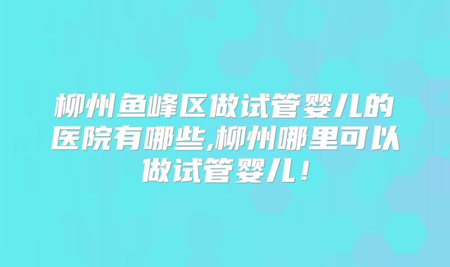 柳州鱼峰区做试管婴儿的医院有哪些,柳州哪里可以做试管婴儿！