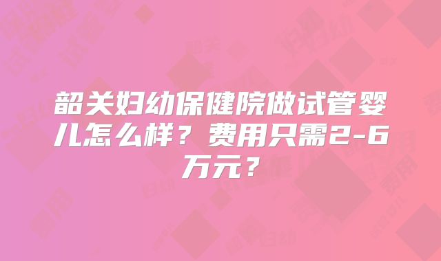 韶关妇幼保健院做试管婴儿怎么样?费用只需2-6万元?