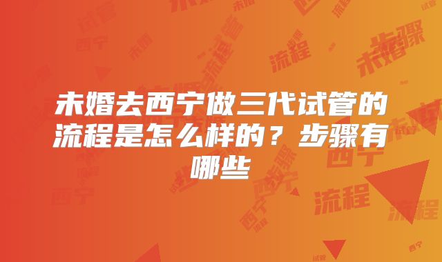 未婚去西宁做三代试管的流程是怎么样的?步骤有哪些