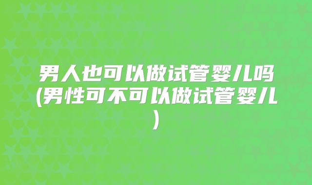 男人也可以做试管婴儿吗(男性可不可以做试管婴儿)