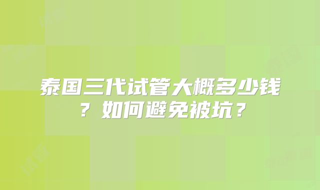 泰国三代试管大概多少钱?如何避免被坑?