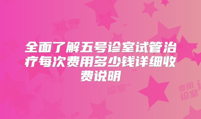 全面了解五号诊室试管治疗每次费用多少钱详细收费说明