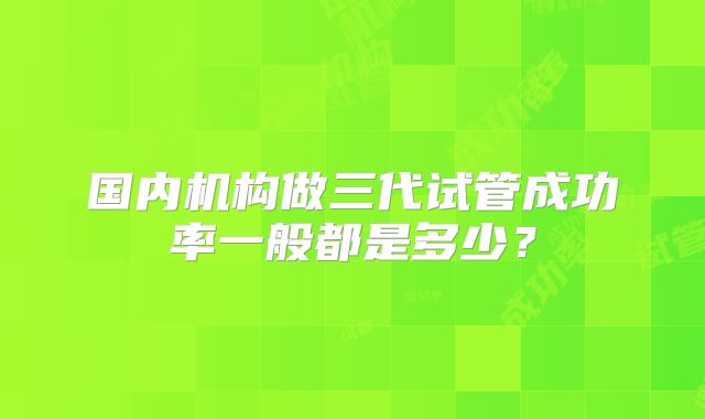 国内机构做三代试管成功率一般都是多少?