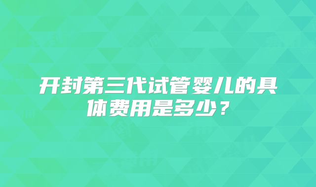 开封第三代试管婴儿的具体费用是多少?
