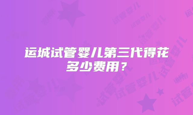 运城试管婴儿第三代得花多少费用？