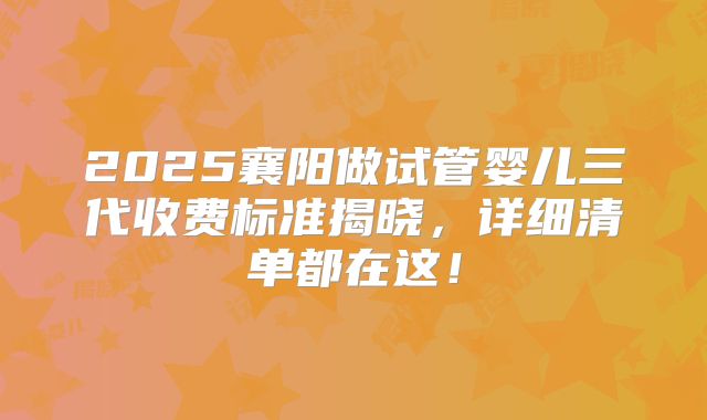 2025襄阳做试管婴儿三代收费标准揭晓，详细清单都在这！