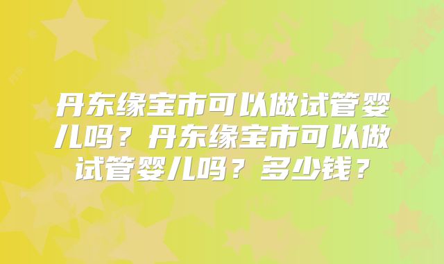 丹东缘宝市可以做试管婴儿吗？丹东缘宝市可以做试管婴儿吗？多少钱？