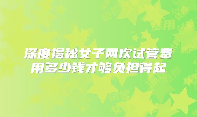深度揭秘女子两次试管费用多少钱才够负担得起
