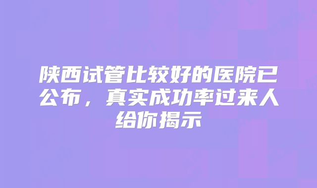 陕西试管比较好的医院已公布,真实成功率过来人给你揭示