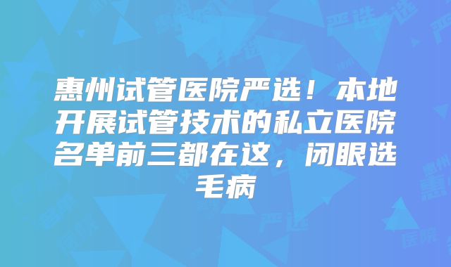惠州试管医院严选!本地开展试管技术的私立医院名单前三都在这,闭眼选毛病