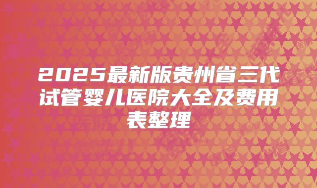 2025最新版贵州省三代试管婴儿医院大全及费用表整理