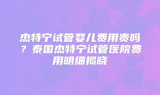 杰特宁试管婴儿费用贵吗?泰国杰特宁试管医院费用明细揭晓