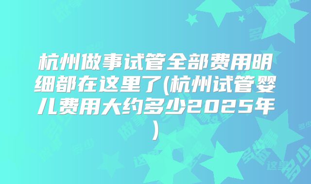 杭州做事试管全部费用明细都在这里了(杭州试管婴儿费用大约多少2025年)