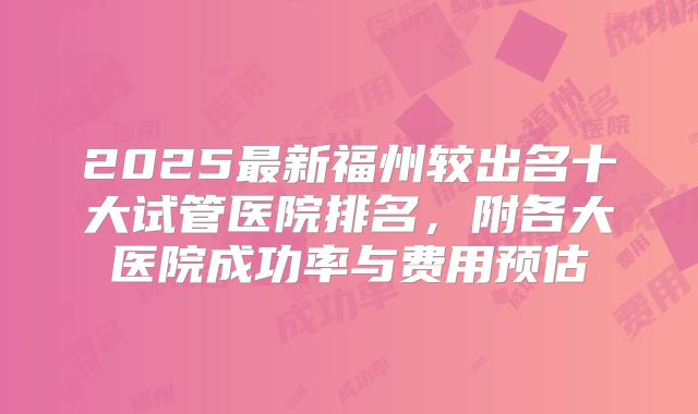 2025最新福州较出名十大试管医院排名，附各大医院成功率与费用预估