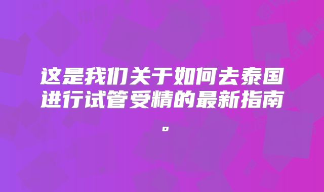 这是我们关于如何去泰国进行试管受精的最新指南。