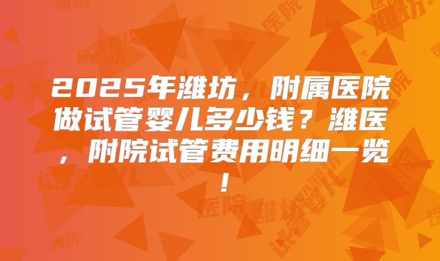 2025年潍坊，附属医院做试管婴儿多少钱？潍医，附院试管费用明细一览！