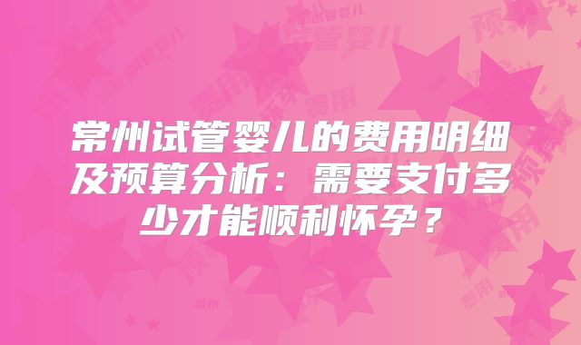 常州试管婴儿的费用明细及预算分析：需要支付多少才能顺利怀孕？