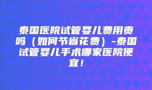 泰国医院试管婴儿费用贵吗(如何节省花费)-泰国试管婴儿手术哪家医院便宜!
