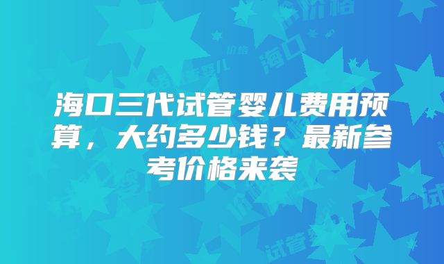 海口三代试管婴儿费用预算，大约多少钱？最新参考价格来袭