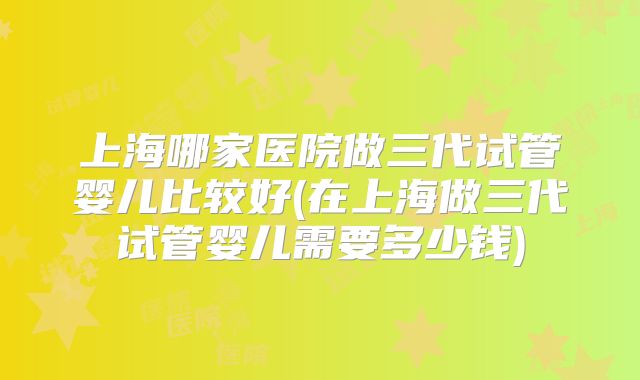 上海哪家医院做三代试管婴儿比较好(在上海做三代试管婴儿需要多少钱)