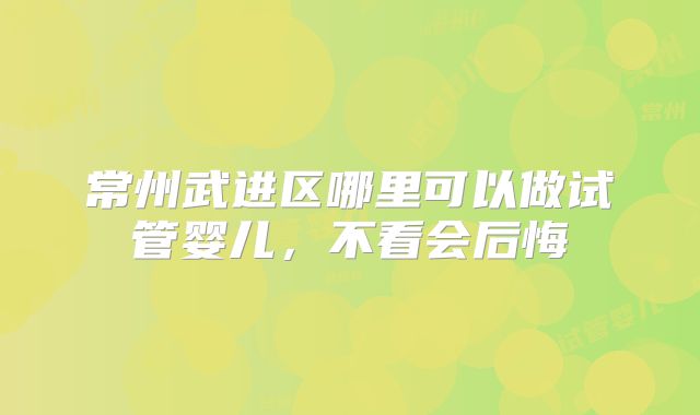 常州武进区哪里可以做试管婴儿,不看会后悔