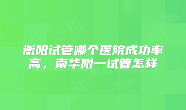 衡阳试管哪个医院成功率高,南华附一试管怎样